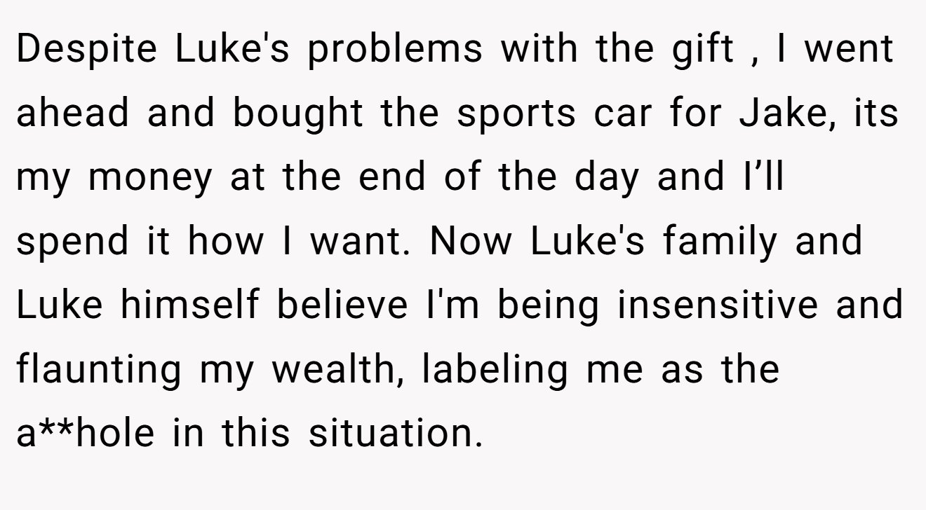 Despite Luke's problems with the gift , I went ahead and bought the sports car for Jake, its my money at the end of the day and I’ll spend it how I want. Now Luke's family and Luke himself believe I'm being insensitive and flaunting my wealth, labeling me as the a**hole in this situation.