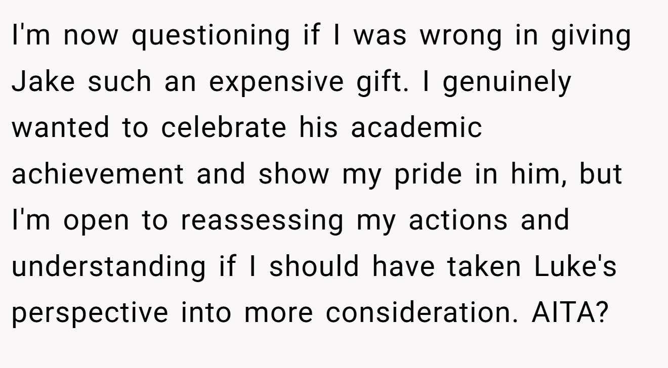 I'm now questioning if I was wrong in giving Jake such an expensive gift. I genuinely wanted to celebrate his academic achievement and show my pride in him, but I'm open to reassessing my actions and understanding if I should have taken Luke's perspective into more consideration. AITA?