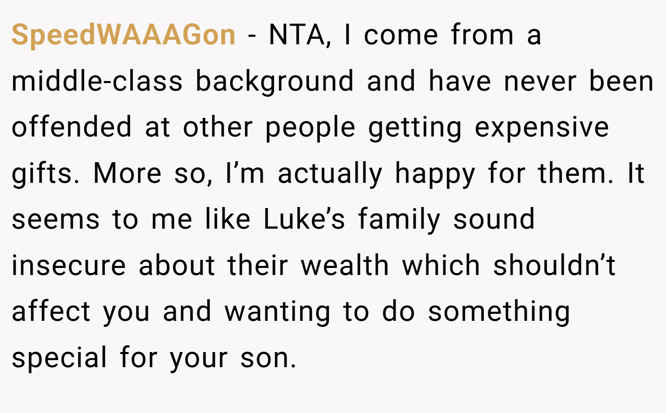 SpeedWAAAGon - NTA, I come from a middle-class background and have never been offended at other people getting expensive gifts. More so, I’m actually happy for them. It seems to me like Luke’s family sound insecure about their wealth which shouldn’t affect you and wanting to do something special for your son.