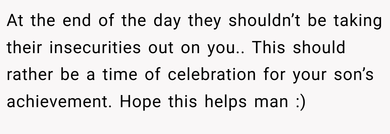 At the end of the day they shouldn’t be taking their insecurities out on you.. This should rather be a time of celebration for your son’s achievement. Hope this helps man :)