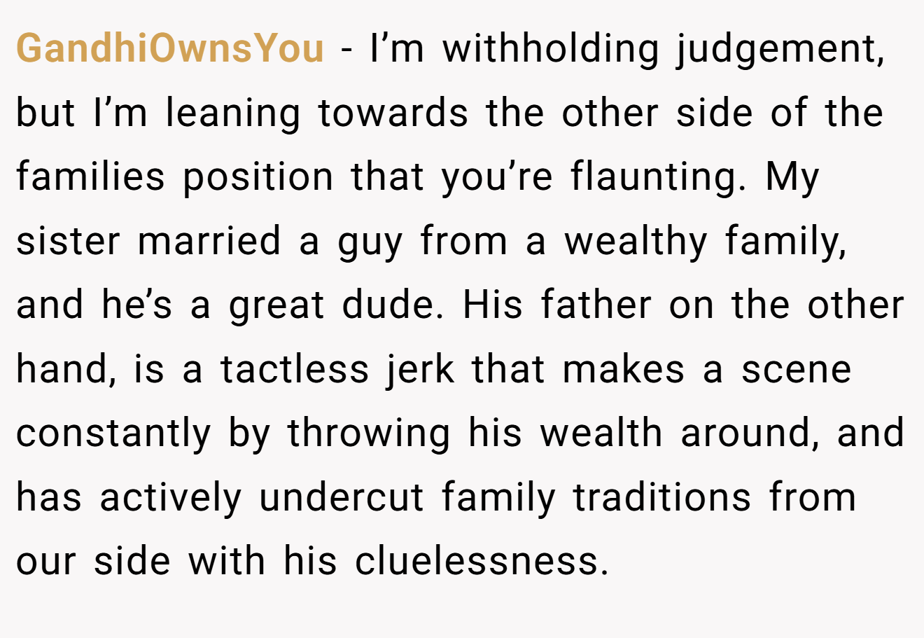GandhiOwnsYou - I’m withholding judgement, but I’m leaning towards the other side of the families position that you’re flaunting. My sister married a guy from a wealthy family, and he’s a great dude. His father on the other hand, is a tactless jerk that makes a scene constantly by throwing his wealth around, and has actively undercut family traditions from our side with his cluelessness.