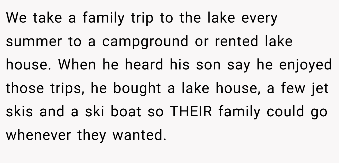 We take a family trip to the lake every summer to a campground or rented lake house. When he heard his son say he enjoyed those trips, he bought a lake house, a few jet skis and a ski boat so THEIR family could go whenever they wanted.