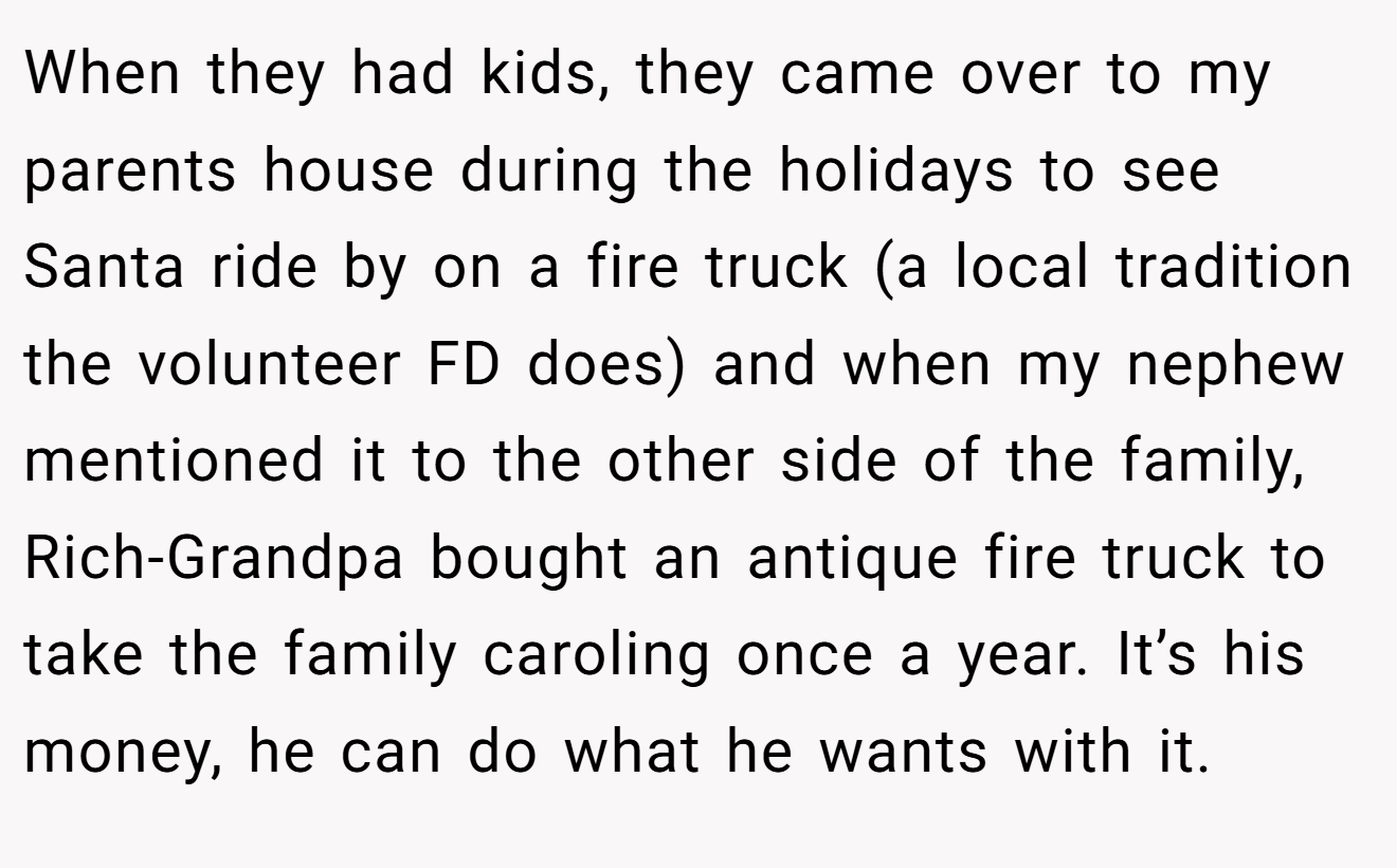 When they had kids, they came over to my parents house during the holidays to see Santa ride by on a fire truck (a local tradition the volunteer FD does) and when my nephew mentioned it to the other side of the family, Rich-Grandpa bought an antique fire truck to take the family caroling once a year. It’s his money, he can do what he wants with it.