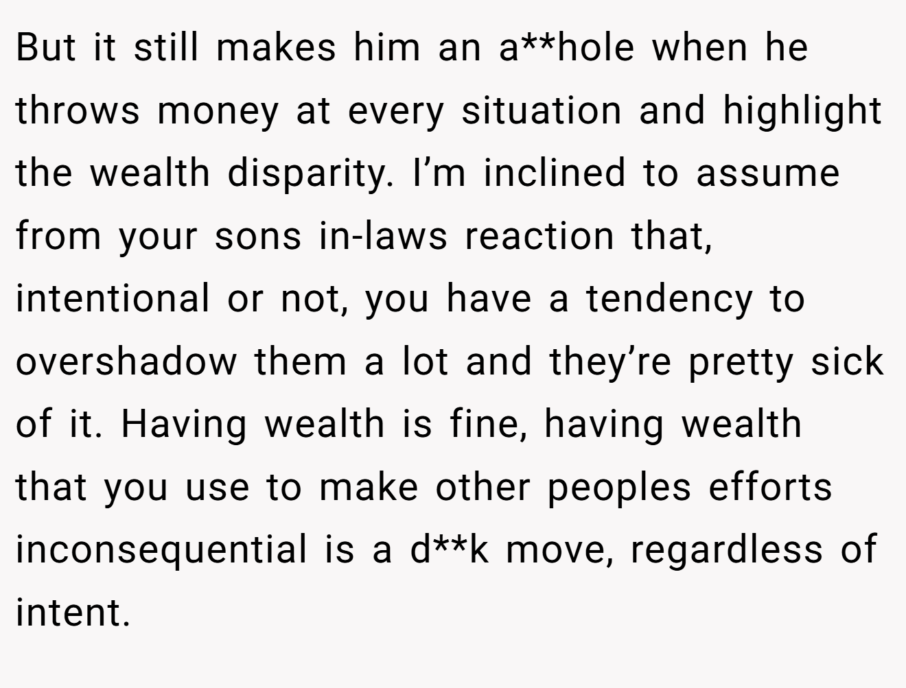But it still makes him an a**hole when he throws money at every situation and highlight the wealth disparity. I’m inclined to assume from your sons in-laws reaction that, intentional or not, you have a tendency to overshadow them a lot and they’re pretty sick of it. Having wealth is fine, having wealth that you use to make other peoples efforts inconsequential is a d**k move, regardless of intent.