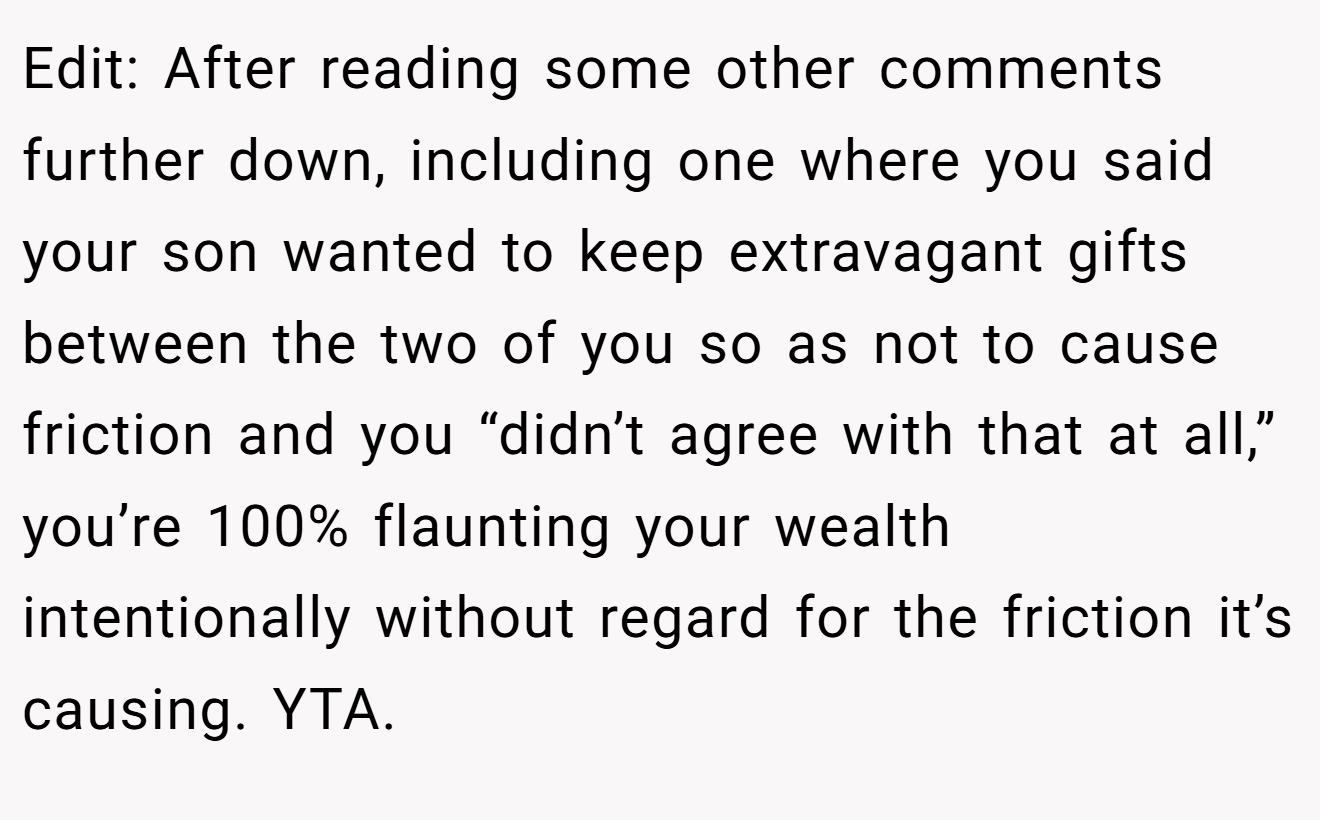 Edit: After reading some other comments further down, including one where you said your son wanted to keep extravagant gifts between the two of you so as not to cause friction and you “didn’t agree with that at all,” you’re 100% flaunting your wealth intentionally without regard for the friction it’s causing. YTA.