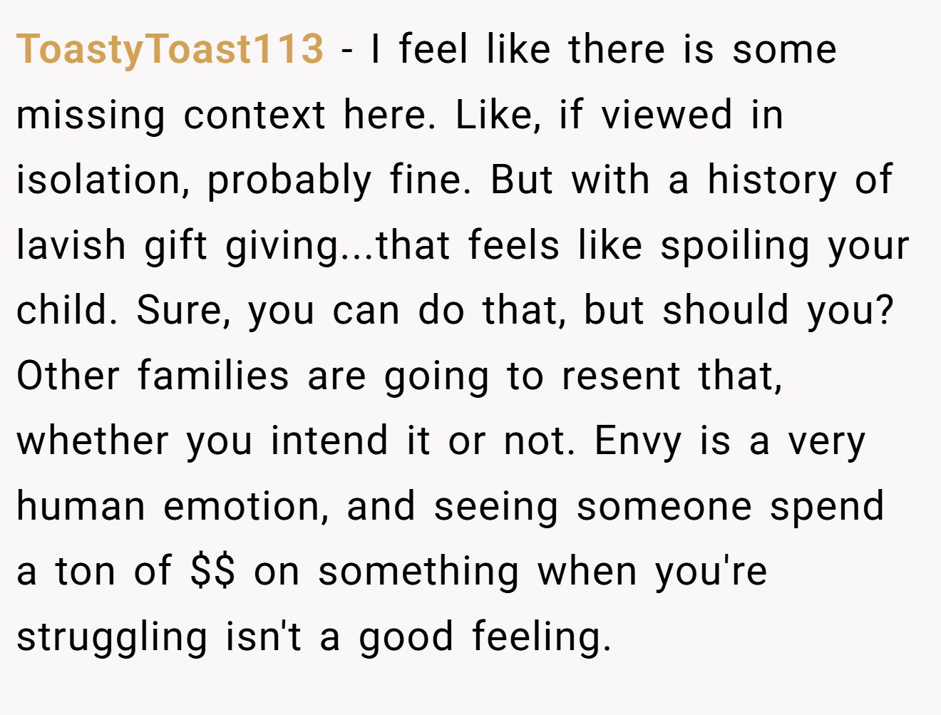 ToastyToast113 - I feel like there is some missing context here. Like, if viewed in isolation, probably fine. But with a history of lavish gift giving...that feels like spoiling your child. Sure, you can do that, but should you? Other families are going to resent that, whether you intend it or not. Envy is a very human emotion, and seeing someone spend a ton of $$ on something when you're struggling isn't a good feeling.