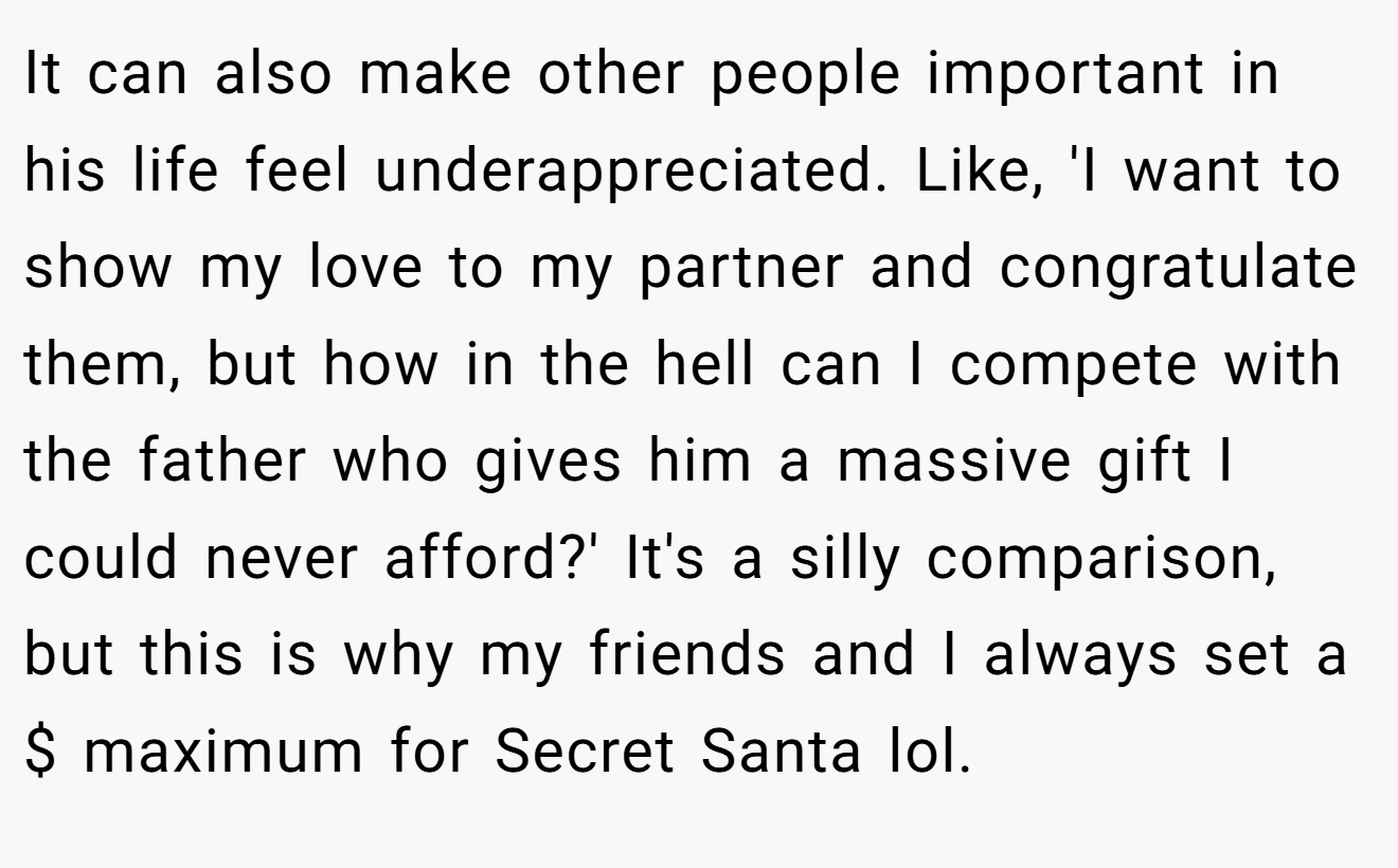 It can also make other people important in his life feel underappreciated. Like, 'I want to show my love to my partner and congratulate them, but how in the hell can I compete with the father who gives him a massive gift I could never afford?' It's a silly comparison, but this is why my friends and I always set a $ maximum for Secret Santa lol.