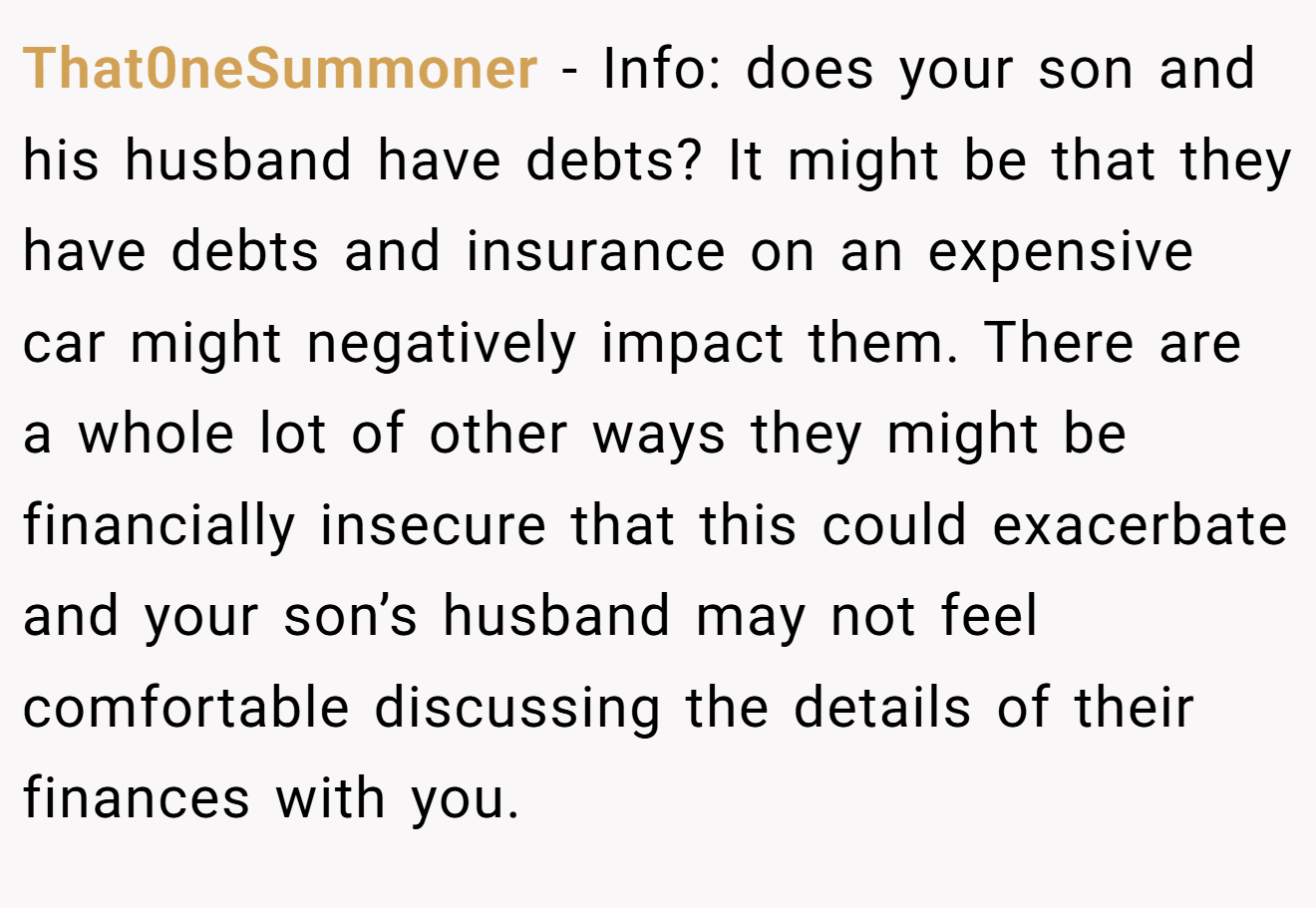 That0neSummoner - Info: does your son and his husband have debts? It might be that they have debts and insurance on an expensive car might negatively impact them. There are a whole lot of other ways they might be financially insecure that this could exacerbate and your son’s husband may not feel comfortable discussing the details of their finances with you.