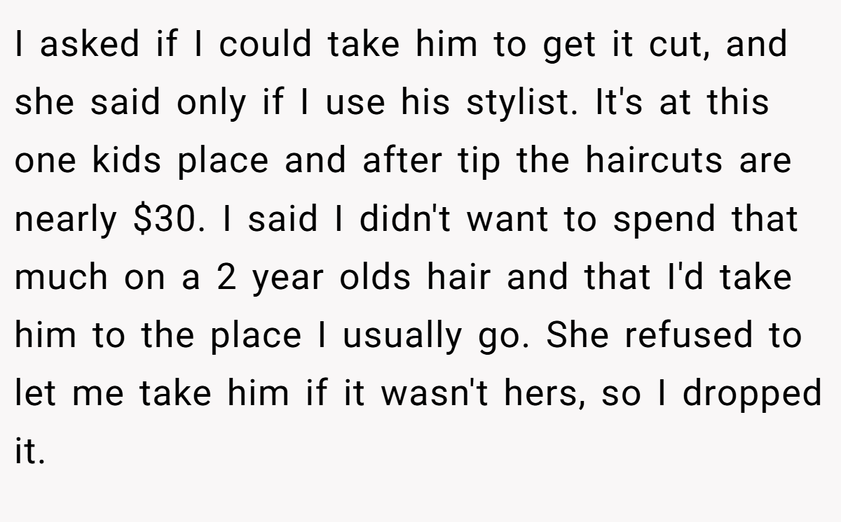 I asked if I could take him to get it cut, and she said only if I use his stylist. It's at this one kids place and after tip the haircuts are nearly $30. I said I didn't want to spend that much on a 2 year olds hair and that I'd take him to the place I usually go. She refused to let me take him if it wasn't hers, so I dropped it.