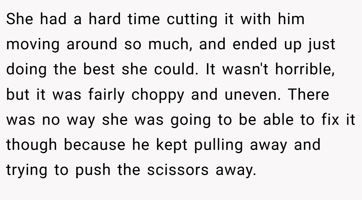 She had a hard time cutting it with him moving around so much, and ended up just doing the best she could. It wasn't horrible, but it was fairly choppy and uneven. There was no way she was going to be able to fix it though because he kept pulling away and trying to push the scissors away.