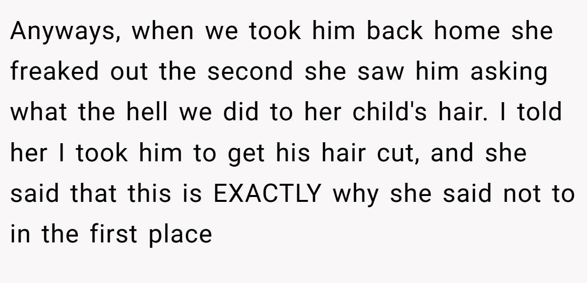 Anyways, when we took him back home she freaked out the second she saw him asking what the hell we did to her child's hair. I told her I took him to get his hair cut, and she said that this is EXACTLY why she said not to in the first place