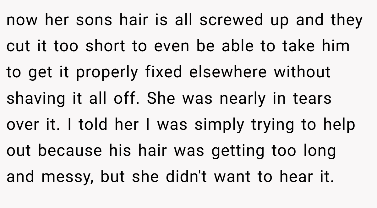now her sons hair is all screwed up and they cut it too short to even be able to take him to get it properly fixed elsewhere without shaving it all off. She was nearly in tears over it. I told her I was simply trying to help out because his hair was getting too long and messy, but she didn't want to hear it.