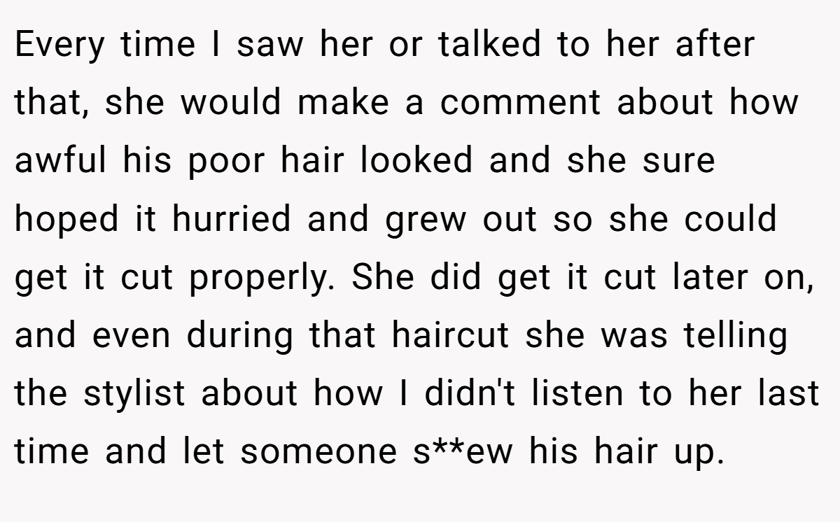 Every time I saw her or talked to her after that, she would make a comment about how awful his poor hair looked and she sure hoped it hurried and grew out so she could get it cut properly. She did get it cut later on, and even during that haircut she was telling the stylist about how I didn't listen to her last time and let someone s**ew his hair up.