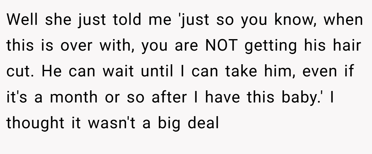 Well she just told me 'just so you know, when this is over with, you are NOT getting his hair cut. He can wait until I can take him, even if it's a month or so after I have this baby.' I thought it wasn't a big deal