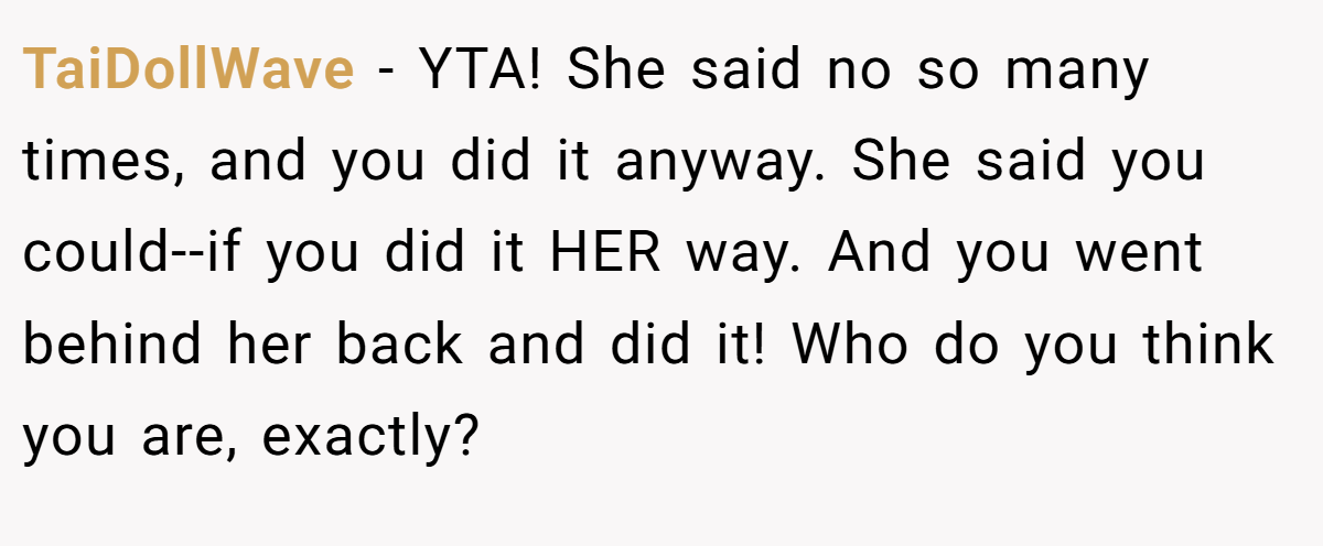 TaiDollWave − YTA! She said no so many times, and you did it anyway. She said you could--if you did it HER way. And you went behind her back and did it! Who do you think you are, exactly?