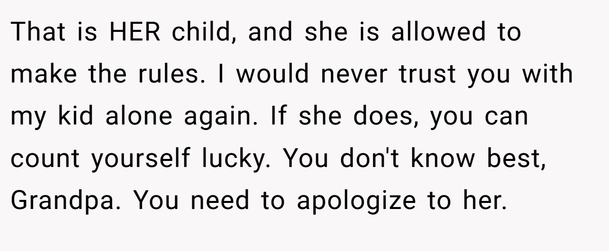 That is HER child, and she is allowed to make the rules. I would never trust you with my kid alone again. If she does, you can count yourself lucky. You don't know best, Grandpa. You need to apologize to her.