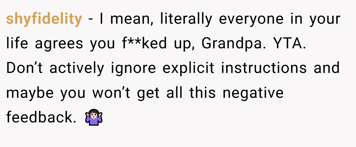 shyfidelity − I mean, literally everyone in your life agrees you f**ked up, Grandpa. YTA. Don’t actively ignore explicit instructions and maybe you won’t get all this negative feedback. 🤷🏻‍♀️