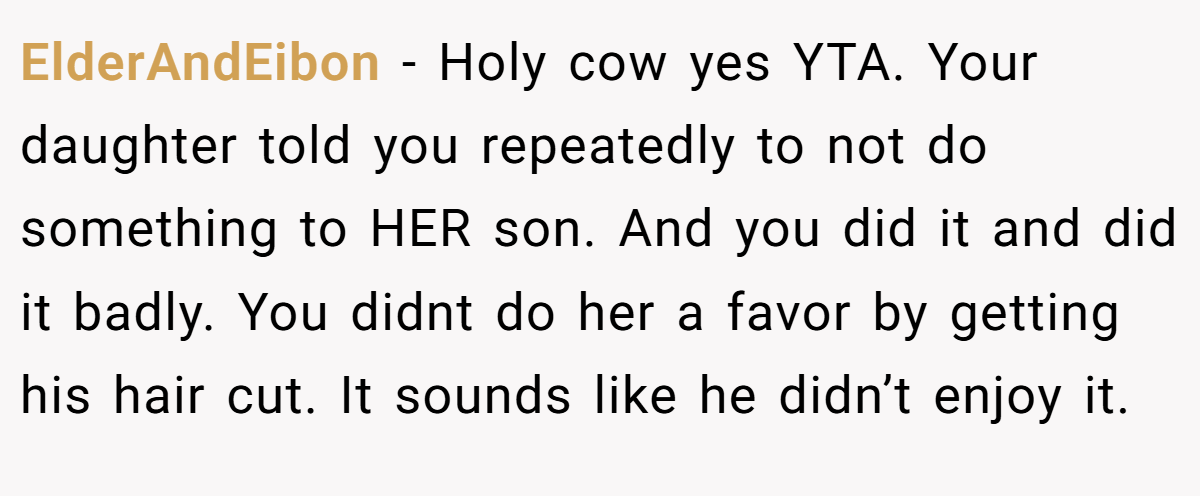 ElderAndEibon − Holy cow yes YTA. Your daughter told you repeatedly to not do something to HER son. And you did it and did it badly. You didnt do her a favor by getting his hair cut. It sounds like he didn’t enjoy it.