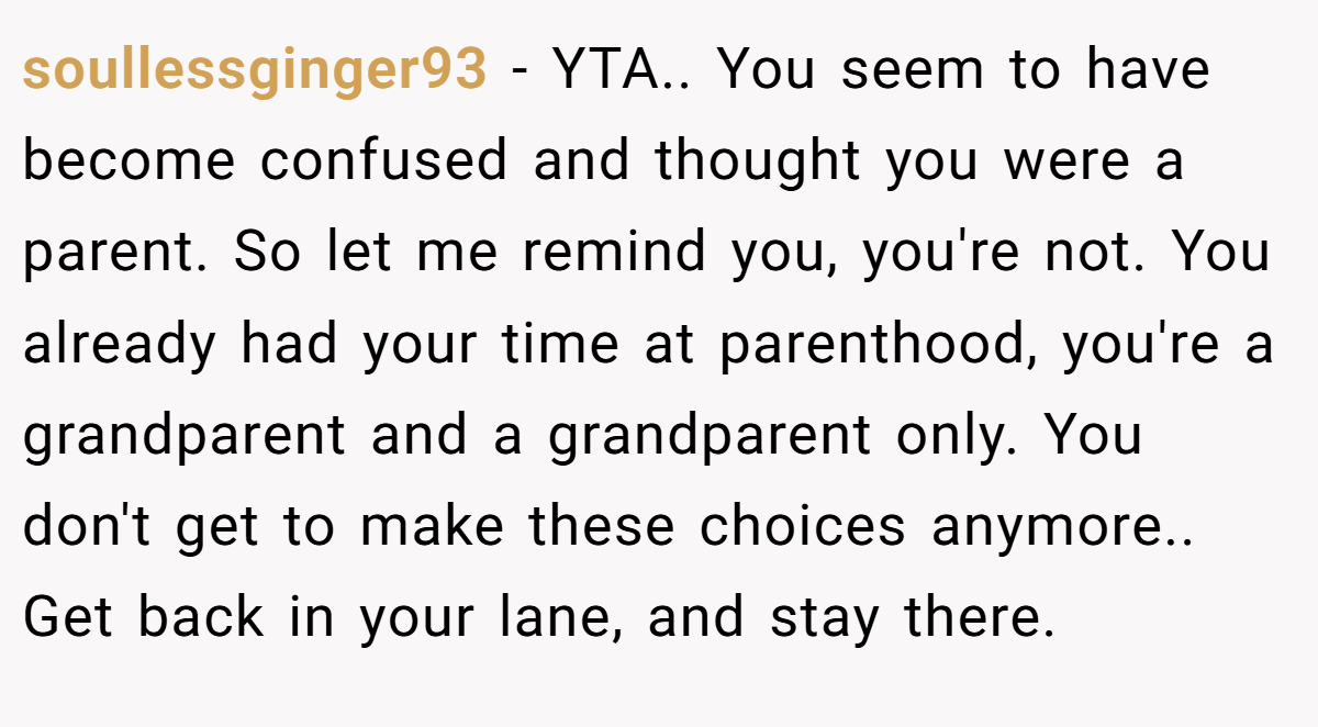 soullessginger93 − YTA.. You seem to have become confused and thought you were a parent. So let me remind you, you're not. You already had your time at parenthood, you're a grandparent and a grandparent only. You don't get to make these choices anymore.. Get back in your lane, and stay there.