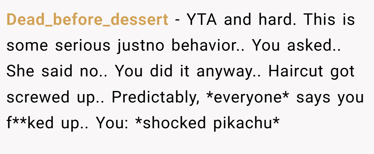 Dead_before_dessert − YTA and hard. This is some serious justno behavior.. You asked.. She said no.. You did it anyway.. Haircut got screwed up.. Predictably, *everyone* says you f**ked up.. You: *shocked pikachu*