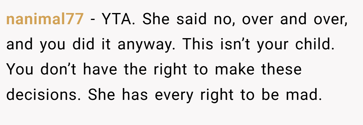 nanimal77 − YTA. She said no, over and over, and you did it anyway. This isn’t your child. You don’t have the right to make these decisions. She has every right to be mad.