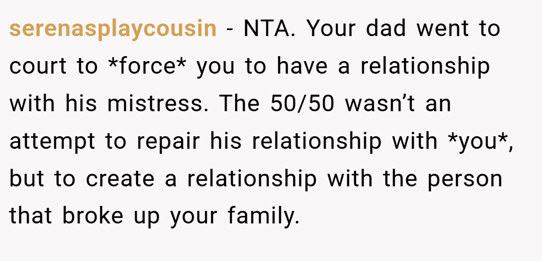 serenasplaycousin − NTA. Your dad went to court to *force* you to have a relationship with his mistress. The 50/50 wasn’t an attempt to repair his relationship with *you*, but to create a relationship with the person that broke up your family.