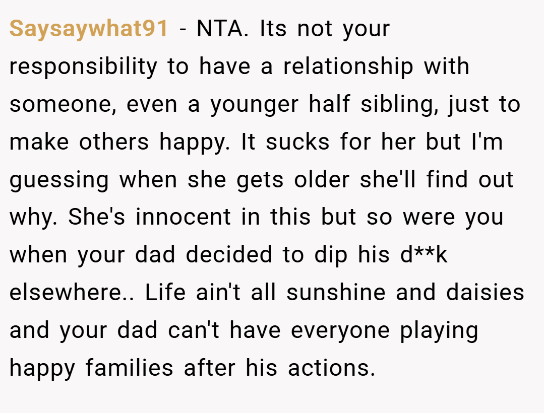 Saysaywhat91 − NTA. Its not your responsibility to have a relationship with someone, even a younger half sibling, just to make others happy. It sucks for her but I'm guessing when she gets older she'll find out why. She's innocent in this but so were you when your dad decided to dip his d**k elsewhere.. Life ain't all sunshine and daisies and your dad can't have everyone playing happy families after his actions.