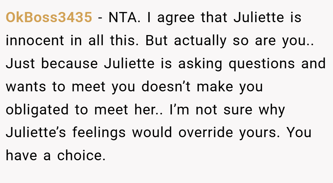 OkBoss3435 − NTA. I agree that Juliette is innocent in all this. But actually so are you.. Just because Juliette is asking questions and wants to meet you doesn’t make you obligated to meet her.. I’m not sure why Juliette’s feelings would override yours. You have a choice.
