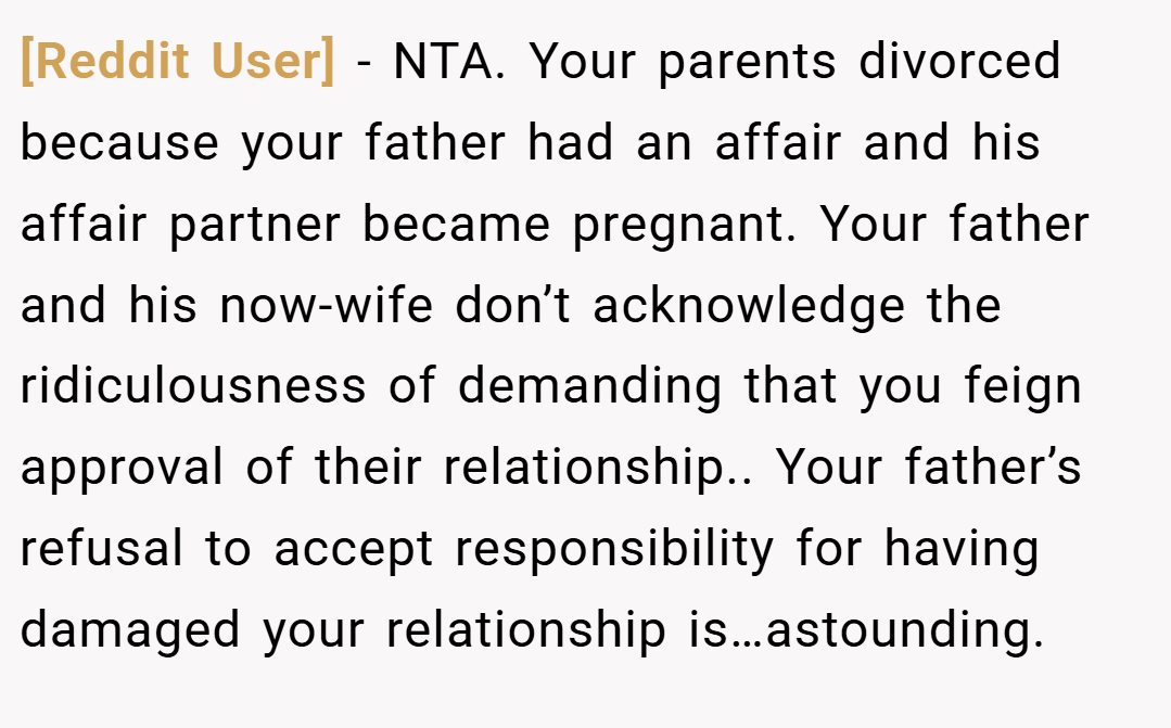 [Reddit User] − NTA. Your parents divorced because your father had an affair and his affair partner became pregnant. Your father and his now-wife don’t acknowledge the ridiculousness of demanding that you feign approval of their relationship.. Your father’s refusal to accept responsibility for having damaged your relationship is…astounding.