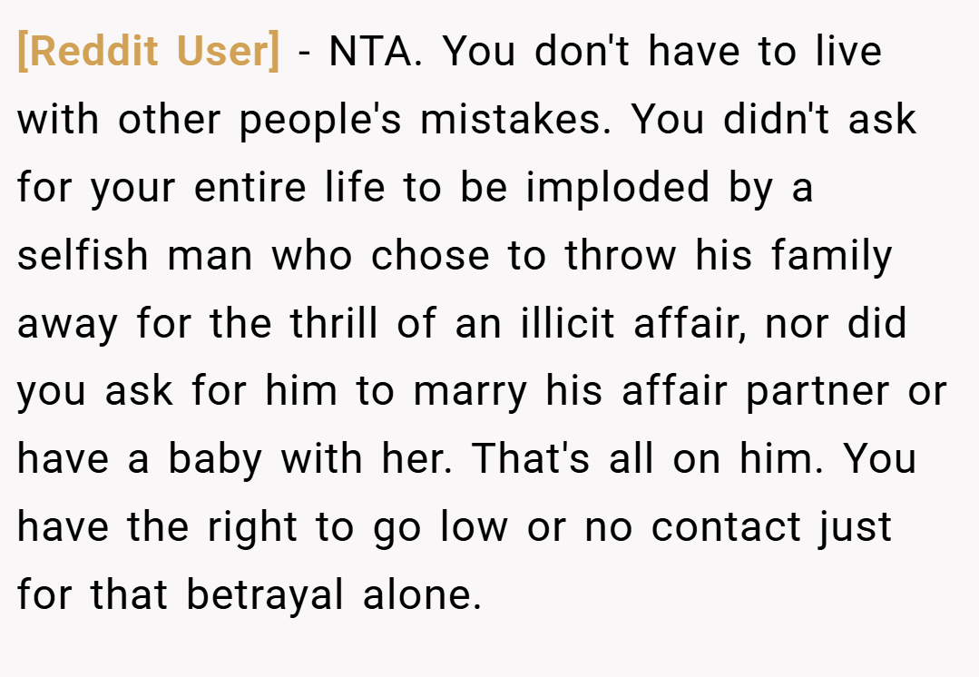 [Reddit User] − NTA. You don't have to live with other people's mistakes. You didn't ask for your entire life to be imploded by a selfish man who chose to throw his family away for the thrill of an illicit affair, nor did you ask for him to marry his affair partner or have a baby with her. That's all on him. You have the right to go low or no contact just for that betrayal alone.