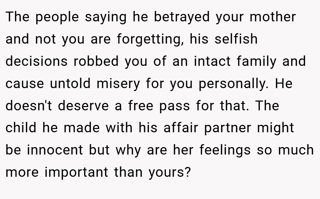 The people saying he betrayed your mother and not you are forgetting, his selfish decisions robbed you of an intact family and cause untold misery for you personally. He doesn't deserve a free pass for that. The child he made with his affair partner might be innocent but why are her feelings so much more important than yours?