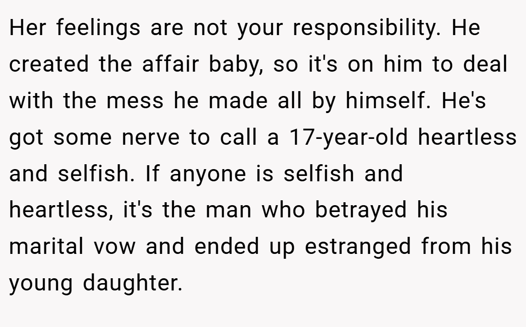 Her feelings are not your responsibility. He created the affair baby, so it's on him to deal with the mess he made all by himself. He's got some nerve to call a 17-year-old heartless and selfish. If anyone is selfish and heartless, it's the man who betrayed his marital vow and ended up estranged from his young daughter.