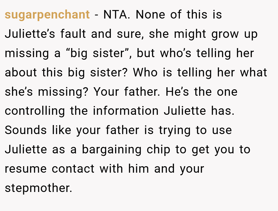 sugarpenchant − NTA. None of this is Juliette’s fault and sure, she might grow up missing a “big sister”, but who’s telling her about this big sister? Who is telling her what she’s missing? Your father. He’s the one controlling the information Juliette has. Sounds like your father is trying to use Juliette as a bargaining chip to get you to resume contact with him and your stepmother.