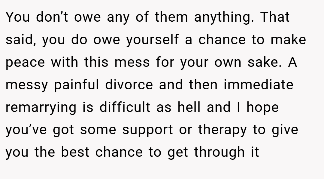 You don’t owe any of them anything. That said, you do owe yourself a chance to make peace with this mess for your own sake. A messy painful divorce and then immediate remarrying is difficult as hell and I hope you’ve got some support or therapy to give you the best chance to get through it