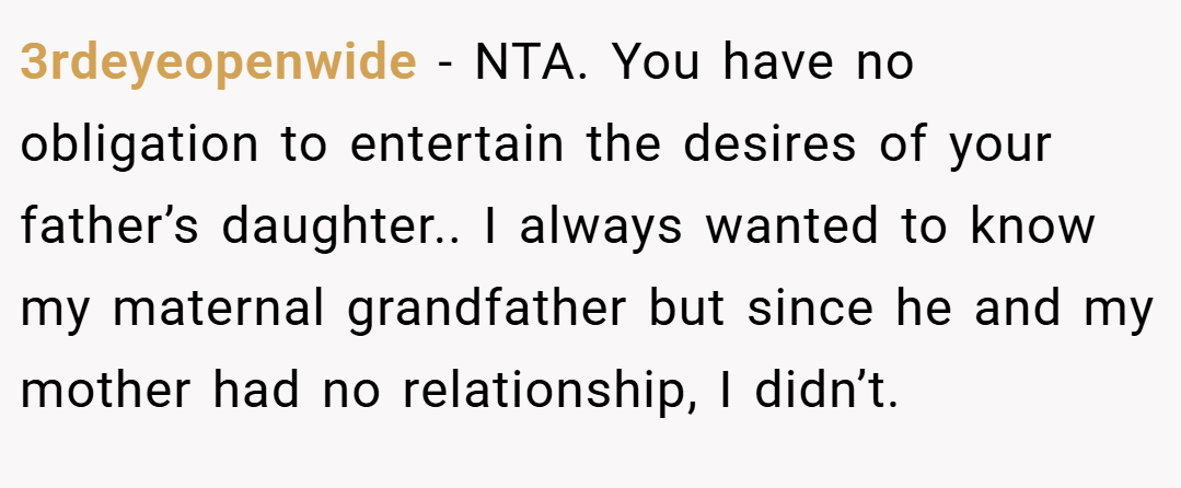 3rdeyeopenwide − NTA. You have no obligation to entertain the desires of your father’s daughter.. I always wanted to know my maternal grandfather but since he and my mother had no relationship, I didn’t.