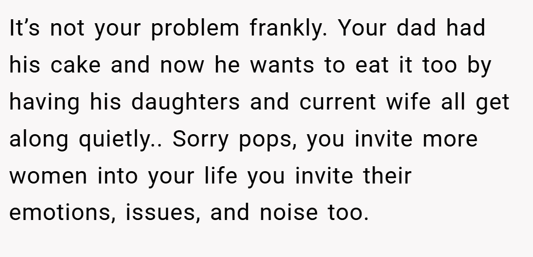 It’s not your problem frankly. Your dad had his cake and now he wants to eat it too by having his daughters and current wife all get along quietly.. Sorry pops, you invite more women into your life you invite their emotions, issues, and noise too.