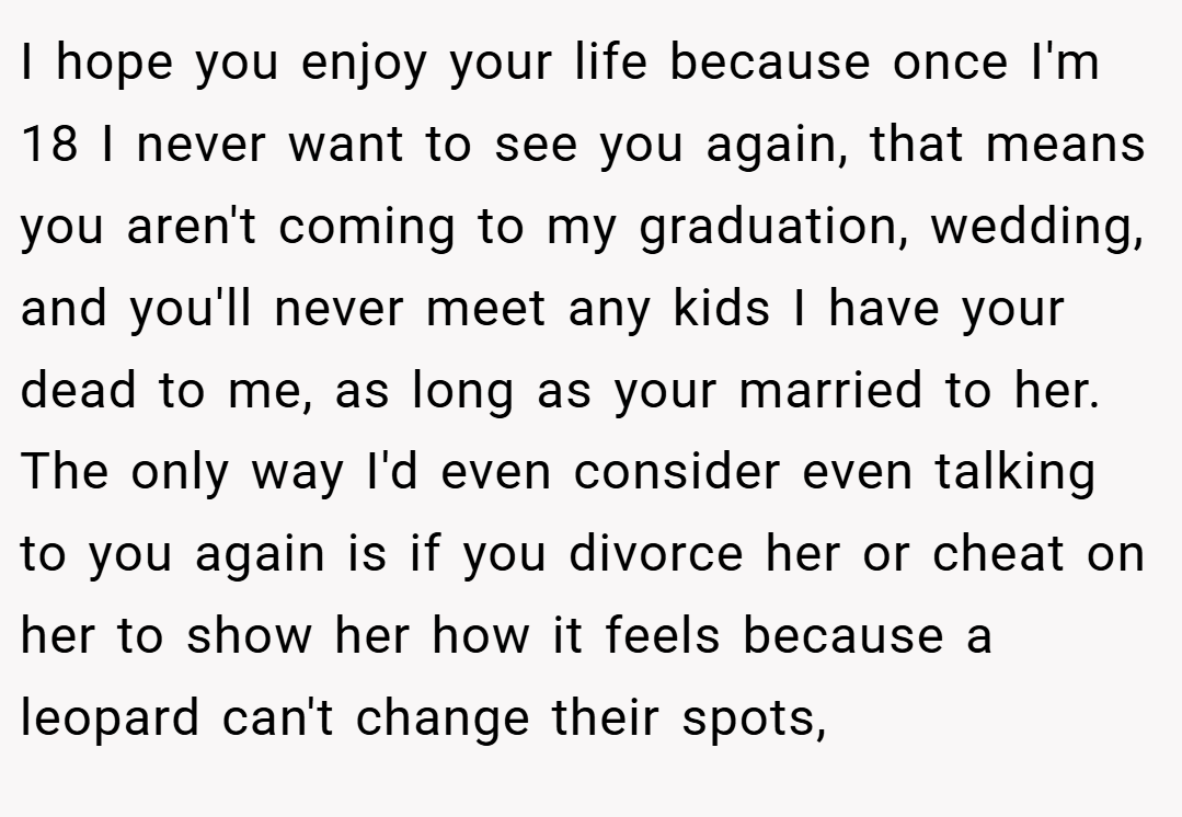 I hope you enjoy your life because once I'm 18 I never want to see you again, that means you aren't coming to my graduation, wedding, and you'll never meet any kids I have your dead to me, as long as your married to her. The only way I'd even consider even talking to you again is if you divorce her or cheat on her to show her how it feels because a leopard can't change their spots,
