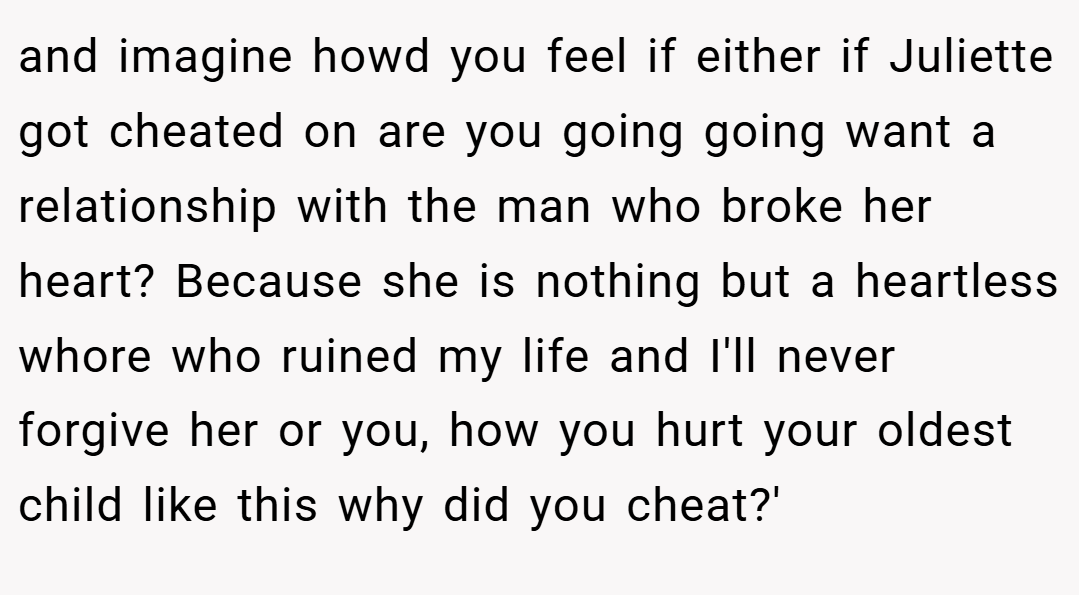 and imagine howd you feel if either if Juliette got cheated on are you going going want a relationship with the man who broke her heart? Because she is nothing but a heartless whore who ruined my life and I'll never forgive her or you, how you hurt your oldest child like this why did you cheat?'