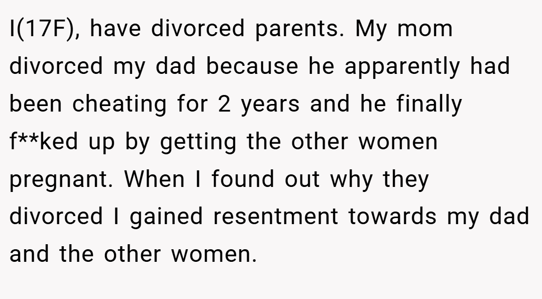 I(17F), have divorced parents. My mom divorced my dad because he apparently had been cheating for 2 years and he finally f**ked up by getting the other women pregnant. When I found out why they divorced I gained resentment towards my dad and the other women.