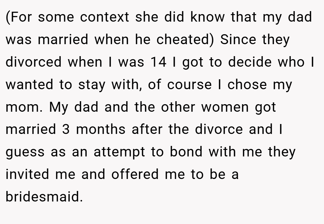 (For some context she did know that my dad was married when he cheated) Since they divorced when I was 14 I got to decide who I wanted to stay with, of course I chose my mom. My dad and the other women got married 3 months after the divorce and I guess as an attempt to bond with me they invited me and offered me to be a bridesmaid.