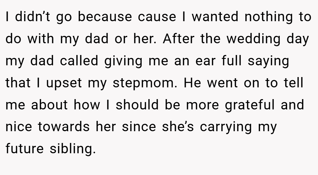 I didn’t go because cause I wanted nothing to do with my dad or her. After the wedding day my dad called giving me an ear full saying that I upset my stepmom. He went on to tell me about how I should be more grateful and nice towards her since she’s carrying my future sibling.