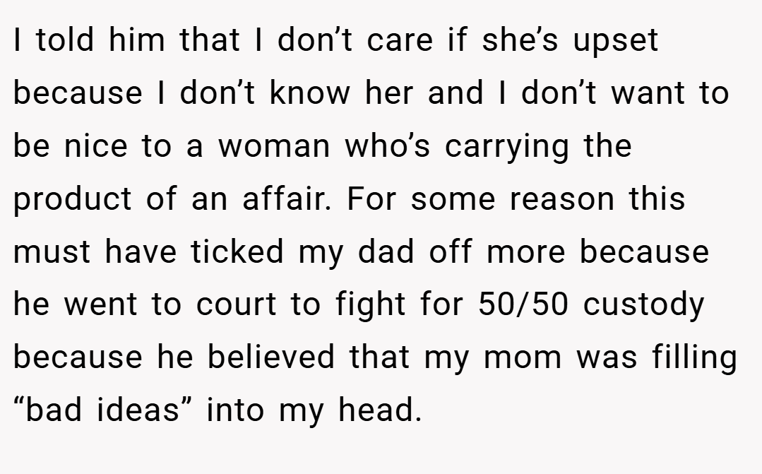 I told him that I don’t care if she’s upset because I don’t know her and I don’t want to be nice to a woman who’s carrying the product of an affair. For some reason this must have ticked my dad off more because he went to court to fight for 50/50 custody because he believed that my mom was filling “bad ideas” into my head.