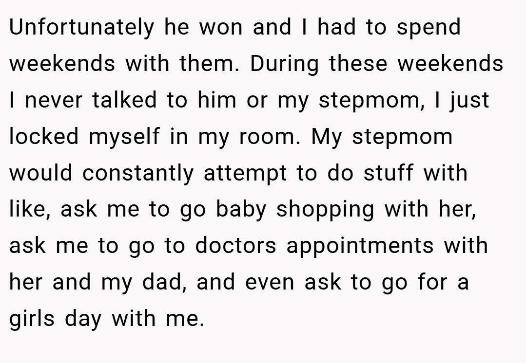 Unfortunately he won and I had to spend weekends with them. During these weekends I never talked to him or my stepmom, I just locked myself in my room. My stepmom would constantly attempt to do stuff with like, ask me to go baby shopping with her, ask me to go to doctors appointments with her and my dad, and even ask to go for a girls day with me.