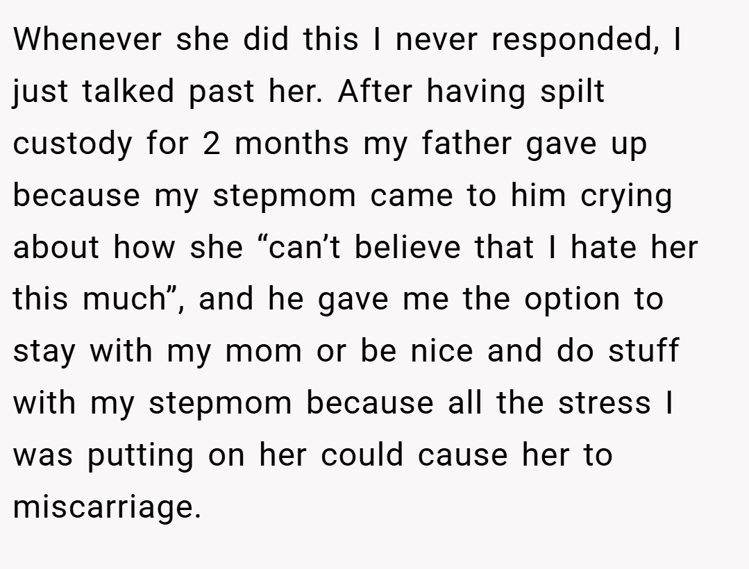 Whenever she did this I never responded, I just talked past her. After having spilt custody for 2 months my father gave up because my stepmom came to him crying about how she “can’t believe that I hate her this much”, and he gave me the option to stay with my mom or be nice and do stuff with my stepmom because all the stress I was putting on her could cause her to miscarriage.