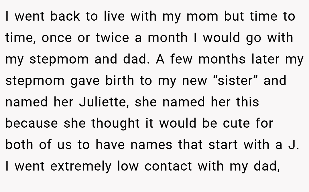 I went back to live with my mom but time to time, once or twice a month I would go with my stepmom and dad. A few months later my stepmom gave birth to my new “sister” and named her Juliette, she named her this because she thought it would be cute for both of us to have names that start with a J. I went extremely low contact with my dad,