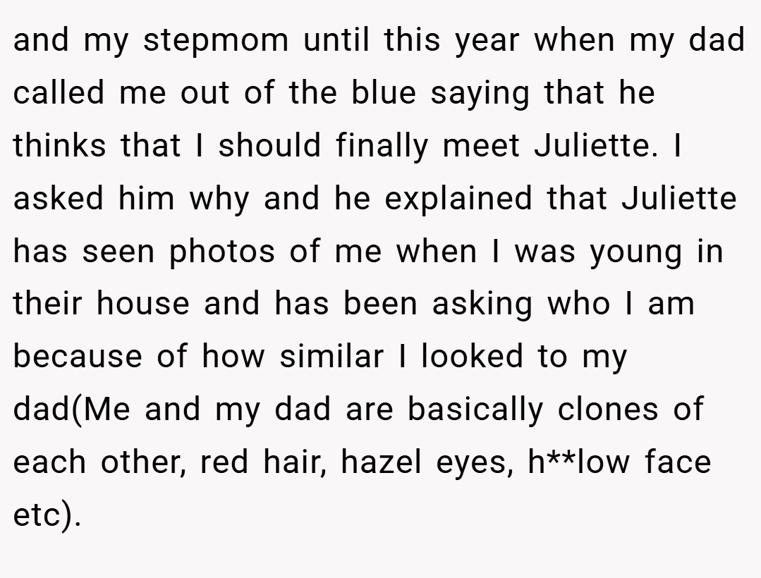 and my stepmom until this year when my dad called me out of the blue saying that he thinks that I should finally meet Juliette. I asked him why and he explained that Juliette has seen photos of me when I was young in their house and has been asking who I am because of how similar I looked to my dad(Me and my dad are basically clones of each other, red hair, hazel eyes, h**low face etc).