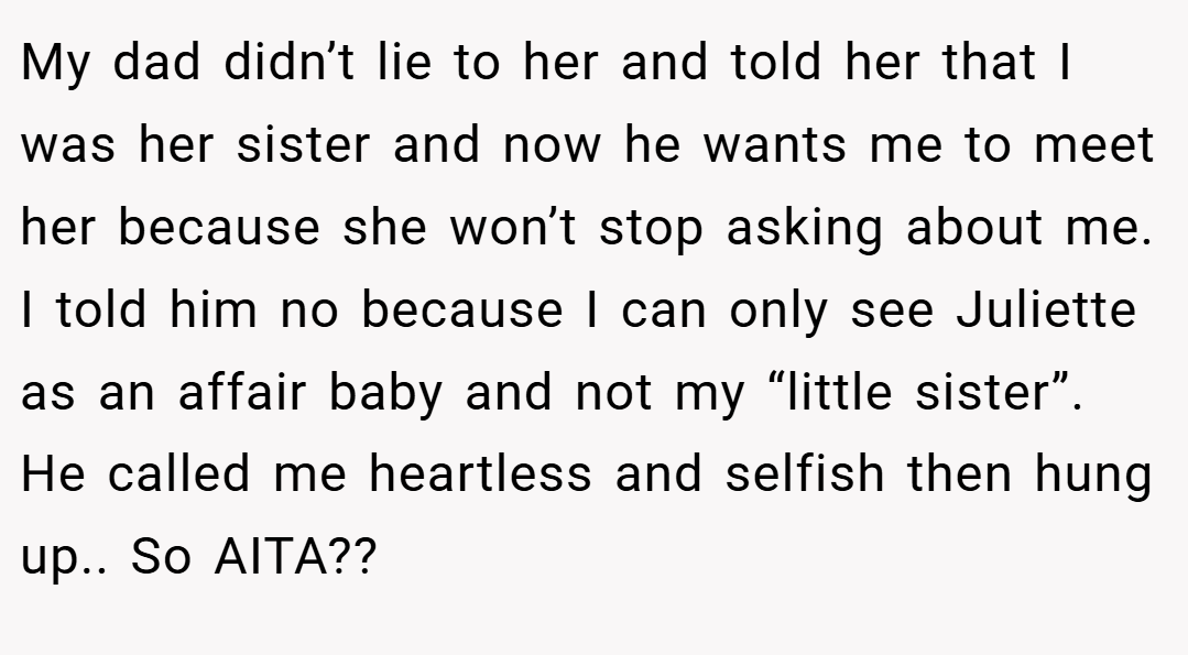 My dad didn’t lie to her and told her that I was her sister and now he wants me to meet her because she won’t stop asking about me. I told him no because I can only see Juliette as an affair baby and not my “little sister”. He called me heartless and selfish then hung up.. So AITA??