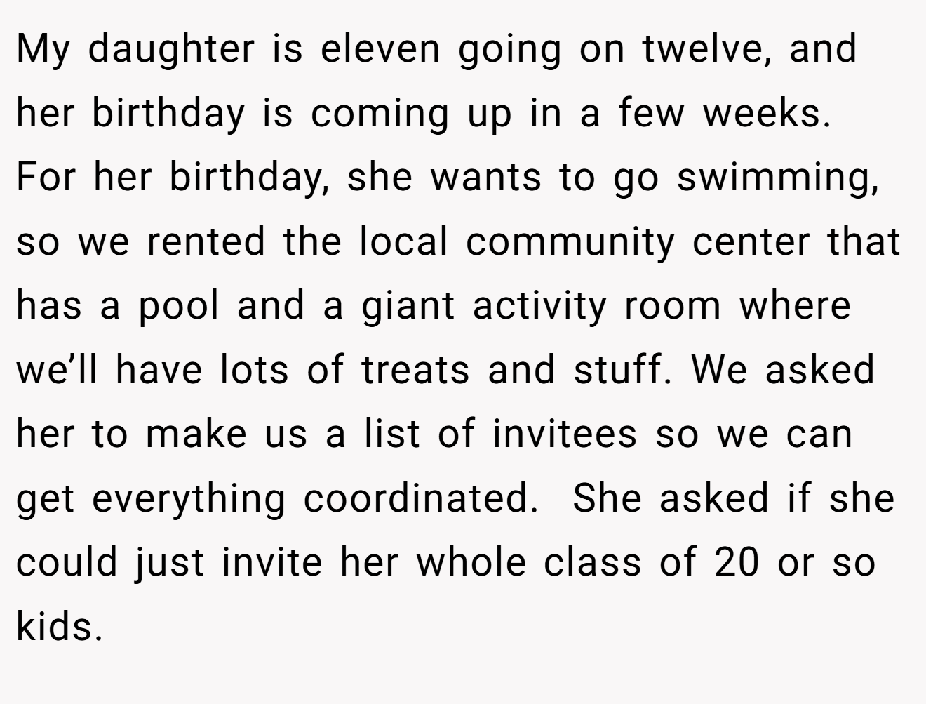 My daughter is eleven going on twelve, and her birthday is coming up in a few weeks. For her birthday, she wants to go swimming, so we rented the local community center that has a pool and a giant activity room where we’ll have lots of treats and stuff. We asked her to make us a list of invitees so we can get everything coordinated.  She asked if she could just invite her whole class of 20 or so kids.