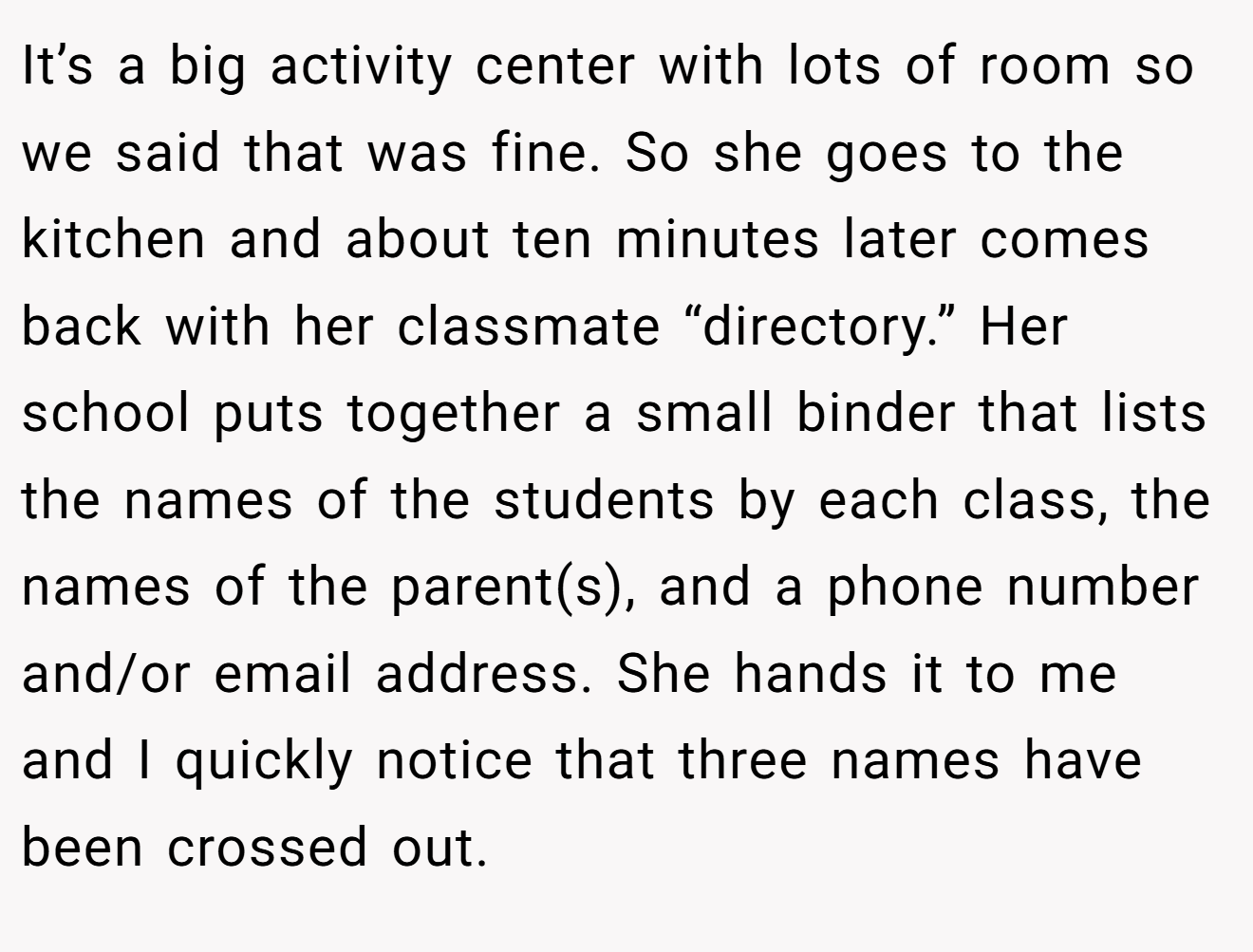 It’s a big activity center with lots of room so we said that was fine. So she goes to the kitchen and about ten minutes later comes back with her classmate “directory.” Her school puts together a small binder that lists the names of the students by each class, the names of the parent(s), and a phone number and/or email address. She hands it to me and I quickly notice that three names have been crossed out.