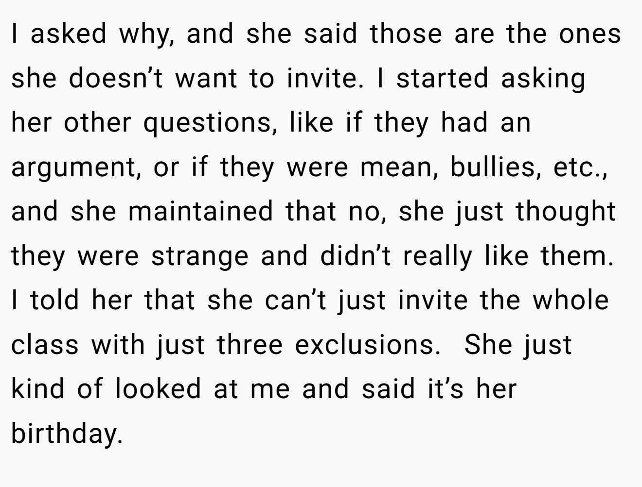 I asked why, and she said those are the ones she doesn’t want to invite. I started asking her other questions, like if they had an argument, or if they were mean, bullies, etc., and she maintained that no, she just thought they were strange and didn’t really like them. I told her that she can’t just invite the whole class with just three exclusions.  She just kind of looked at me and said it’s her birthday.